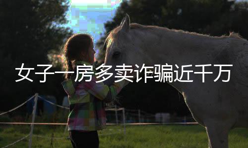 女子一房多卖诈骗近千万，多方受骗涉及大量经济损失——房地产领域一大警示案例揭秘