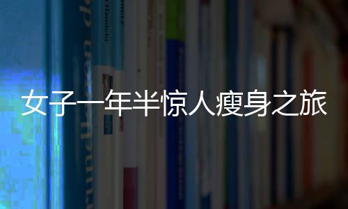 女子一年半惊人瘦身之旅，从270斤到128斤的健康逆袭