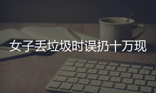 女子丢垃圾时误扔十万现金，警方提示民众关注财物安全