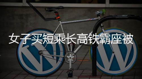 女子买短乘长高铁霸座被拘事件分析