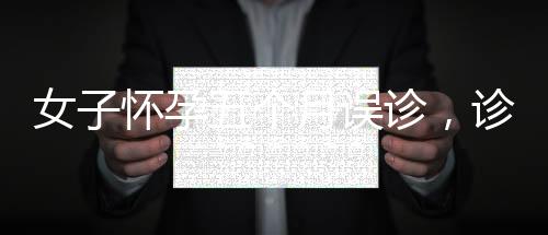 女子怀孕五个月误诊，诊所误作妇科病治疗引关注