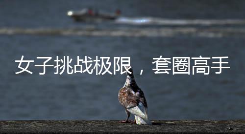女子挑战极限，套圈高手展现非凡技艺，套圈达三百记，一触即发，反弹魅力尽显