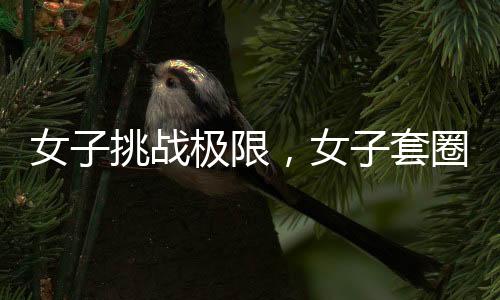 女子挑战极限，女子套圈挑战三百连中，微妙细节揭示背后的科学之谜