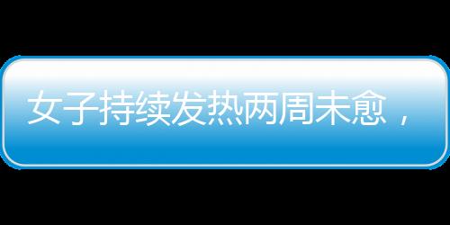 女子持续发热两周未愈，最终确诊白血病，警惕身体发出的每一个信号