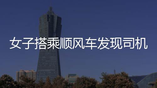 女子搭乘顺风车发现司机播放不雅视频，事件引发社会关注