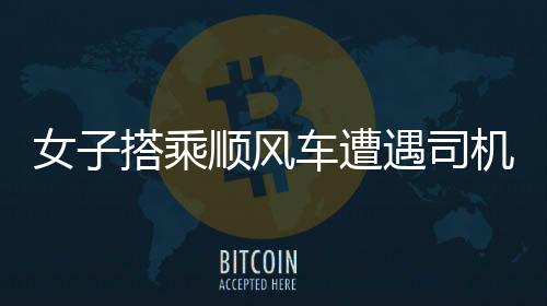 女子搭乘顺风车遭遇司机播放不雅视频事件，令人震惊的恶劣行为引发社会关注