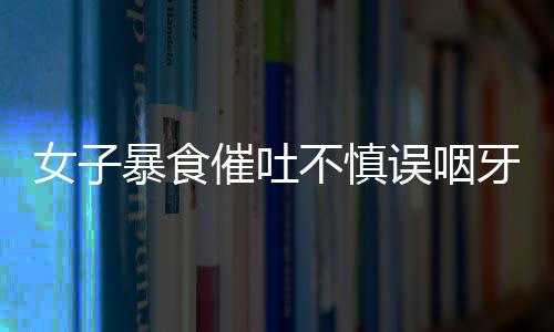 女子暴食催吐不慎误咽牙刷，紧急就医引发社会关注