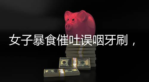 女子暴食催吐误咽牙刷，紧急就医提醒关注健康风险