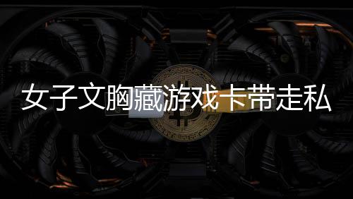 女子文胸藏游戏卡带走私，游戏界的巨大黑幕揭秘（含曝光内容）