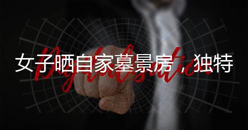 女子晒自家墓景房，独特的居住环境引发关注