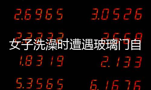 女子洗澡时遭遇玻璃门自爆事件，安全意识需增强与应急处置教育普及
