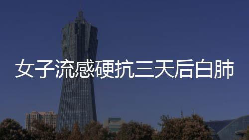 女子流感硬抗三天后白肺，警惕健康风险