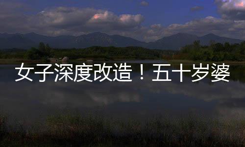 女子深度改造！五十岁婆婆公公惊艳变身，连家人都不敢认