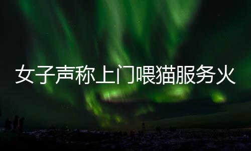 女子声称上门喂猫服务火爆，一天服务近二十家，每次收费百元