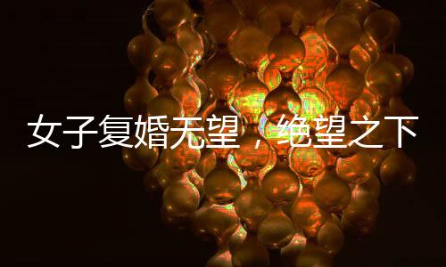 女子复婚无望，绝望之下做出极端行为，子女遭不幸喝下敌敌畏