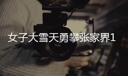 女子大雪天勇攀张家界168米天梯，坚韧与挑战的壮丽之旅