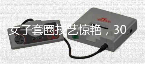 女子套圈技艺惊艳，300个圈无一失手，触碰物品即遇神奇反弹