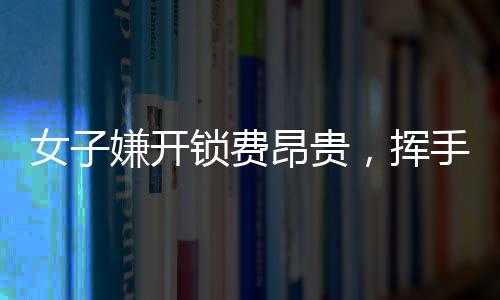 女子嫌开锁费昂贵，挥手告别两位师傅——现代消费观念与服务行业的摩擦