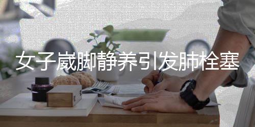 女子崴脚静养引发肺栓塞，警惕身体小症状背后的隐患