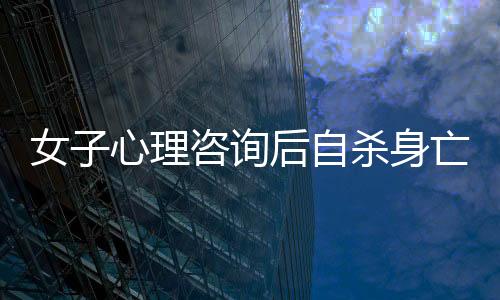 女子心理咨询后自杀身亡，引发社会关注与思考