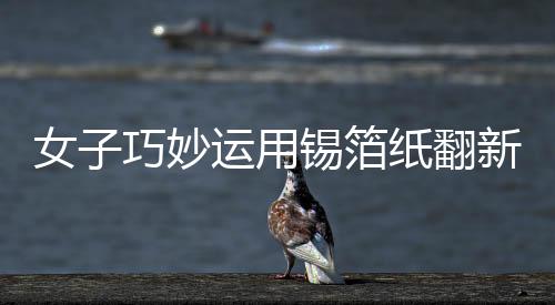 女子巧妙运用锡箔纸翻新发黑银镯子，展现独特工艺