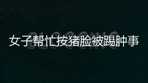 女子帮忙按猪脸被踢肿事件，事故背后的故事与反思