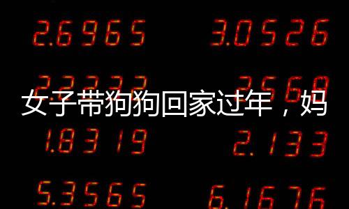 女子带狗狗回家过年，妈妈的反应出乎意料