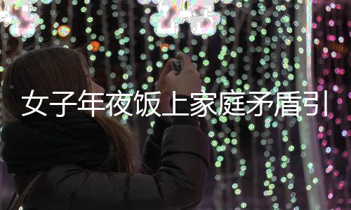 女子年夜饭上家庭矛盾引发戏剧性一幕，酒后行为失控竟举报自己酒驾