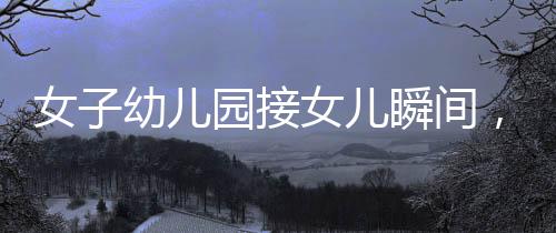 女子幼儿园接女儿瞬间，情感交织的一刻
