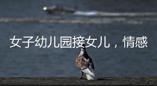 女子幼儿园接女儿，情感交织的瞬间