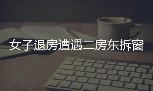 女子退房遭遇二房东拆窗验灰，租住纠纷的背后隐藏着什么？