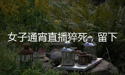 女子通宵直播猝死，留下一双年幼子女，各界深思的背后议题