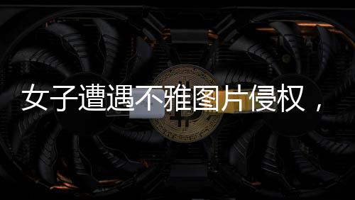 女子遭遇不雅图片侵权，揭开关于网络时代审美的深层次讨论