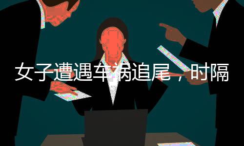 女子遭遇车祸追尾，时隔一日竟现五肋骨折——事件深度剖析