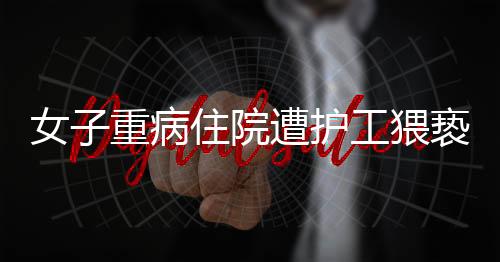 女子重病住院遭护工猥亵，医院安全管理漏洞引发社会关注