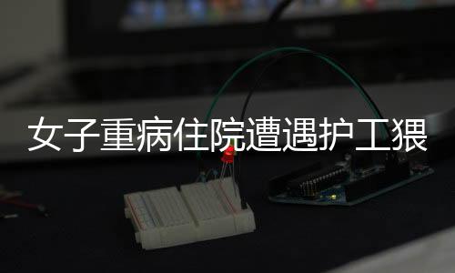 女子重病住院遭遇护工猥亵事件曝光，道德败坏引发社会关注