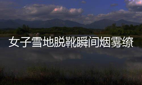 女子雪地脱靴瞬间烟雾缭绕，神秘现象引发关注与热议