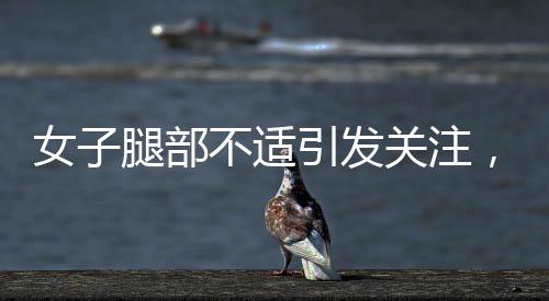 女子腿部不适引发关注，确诊为不宁腿综合征