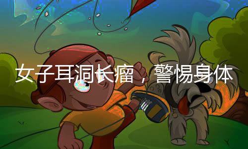 女子耳洞长瘤，警惕身体微小变化，及时就医诊治