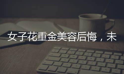 女子花重金美容后悔，未能感受到美的提升