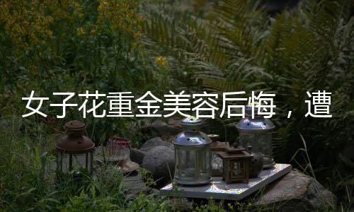 女子花重金美容后悔，遭遇引发社会关注