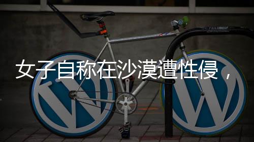 女子自称在沙漠遭性侵，警方迅速回应