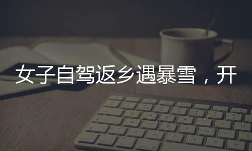 女子自驾返乡遇暴雪，开直播求助问路——雪中的温暖力量
