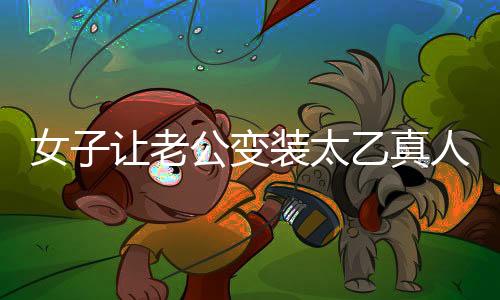 女子让老公变装太乙真人，独特浪漫致敬传统文化