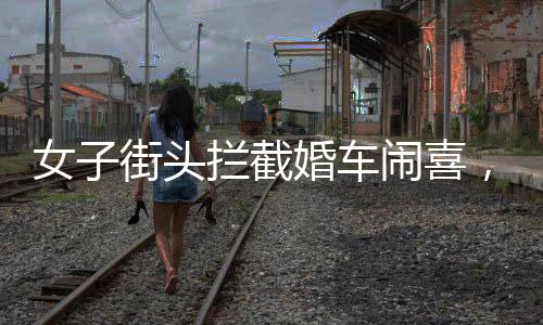 女子街头拦截婚车闹喜，传统习俗中的小插曲还是陋习乱象？