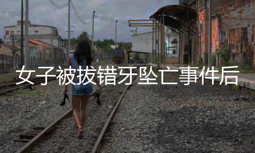女子被拔错牙坠亡事件后续，已协商解决
