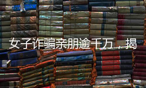 女子诈骗亲朋逾千万，揭秘金融欺诈背后的故事