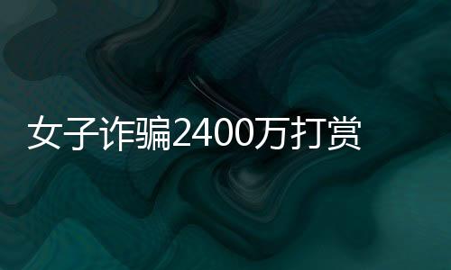 女子诈骗2400万打赏男主播，消费高达1500万，网络虚拟世界的金钱狂欢与警示