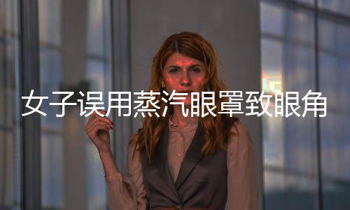 女子误用蒸汽眼罩致眼角膜烫伤，提醒广大消费者注意使用安全