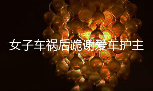 女子车祸后跪谢爱车护主，父母轻微伤背后的感人故事